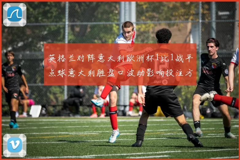 英格兰对阵意大利欧洲杯1比1战平点球意大利胜盘口波动影响投注方向