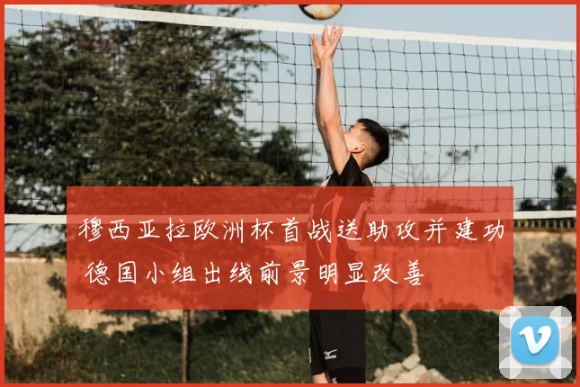 穆西亚拉欧洲杯首战送助攻并建功 德国小组出线前景明显改善