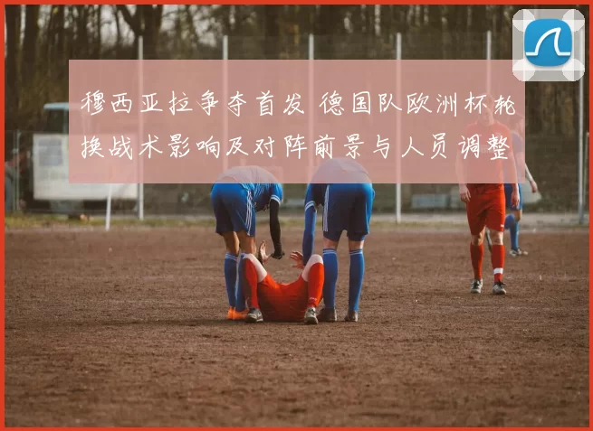穆西亚拉争夺首发 德国队欧洲杯轮换战术影响及对阵前景与人员调整